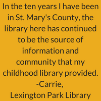 In the ten years I have been in St. Mary's county, the library here has continuing to be the source of information and community that my childhood library provided. Carrie, Lexington Park Library